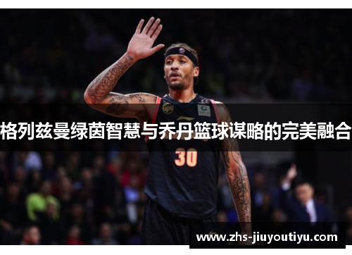 格列兹曼绿茵智慧与乔丹篮球谋略的完美融合