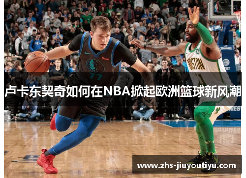 卢卡东契奇如何在NBA掀起欧洲篮球新风潮