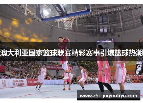 澳大利亚国家篮球联赛精彩赛事引爆篮球热潮