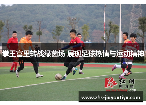 拳王富里转战绿茵场 展现足球热情与运动精神