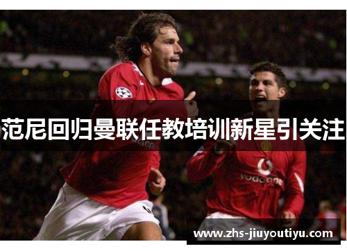 范尼回归曼联任教培训新星引关注